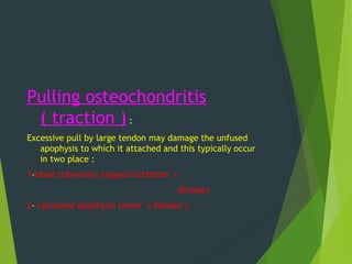 Pulling osteochondritis
( traction ) :
Excessive pull by large tendon may damage the unfused
apophysis to which it attached and this typically occur
in two place :
1-tibial tuberosity (osgood-schlatter`s
disease)
2- calcaneal apophysis (sever`s disease ).
 