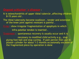 Osgood schlutter`s disease :
It is osteochondritis of upper tibial tubercle ,affecting children
8-15 years old .
The tibial tuberosity become swallown , tender and extension
of the knee joint against resistant is painful .
X-ray : show irregular fragmentation of apophysis in which
infra patellar tendon is inserted .
Treatment : spontaneous recovery is usually occur and it is
necessary to modified child activity e.g., stop
plying foot ball and stop cycling . If pain persist then put in
plaster cylinder for about 1-2 months occasionally excision of
the fragmented piece by operation is done
 