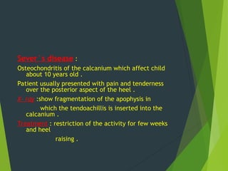 Sever`s disease :
Osteochondritis of the calcanium which affect child
about 10 years old .
Patient usually presented with pain and tenderness
over the posterior aspect of the heel .
X- ray :show fragmentation of the apophysis in
which the tendoachillis is inserted into the
calcanium .
Treatment : restriction of the activity for few weeks
and heel
raising .
 
