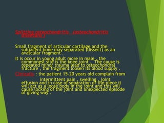 Splitting osteochondritis (osteochondritis
dissecans )
Small fragment of articular cartilage and the
subjacent bone may separated (dissect) as an
avascular fragment .
It is occur in young adult more in male , the
commonest site is the knee joint . The cause is
repeated minor trauma lead to osteochondral
fracture , the fragment loosen its blood supply .
Clinically : the patient 15-20 years old complain from
intermittent pain , swelling , joint
effusion and in case of separation of the piece it
will act as a loose body in the joint and this will
cause locking of the joint and unexpected episode
of giving way .
 