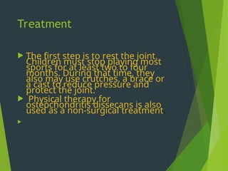 Treatment
 The first step is to rest the joint.
Children must stop playing most
sports for at least two to four
months. During that time, they
also may use crutches, a brace or
a cast to reduce pressure and
protect the joint.
 Physical therapy for
osteochondritis dissecans is also
used as a non-surgical treatment.

 