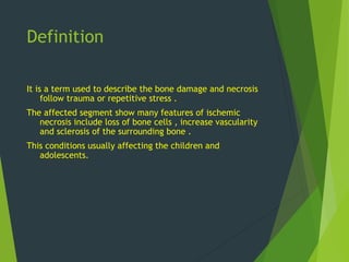 Definition
It is a term used to describe the bone damage and necrosis
follow trauma or repetitive stress .
The affected segment show many features of ischemic
necrosis include loss of bone cells , increase vascularity
and sclerosis of the surrounding bone .
This conditions usually affecting the children and
adolescents.
 