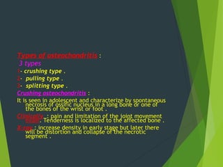 Types of osteochondritis :
3 types
1- crushing type .
2- pulling type .
3- splitting type .
Crushing osteochondritis :
It is seen in adolescent and characterize by spontaneous
necrosis of ossific nucleus in a long bone or one of
the bones of the wrist or foot .
Clinically : pain and limitation of the joint movement
exam. Tenderness is localized to the affected bone .
X-ray : increase density in early stage but later there
will be distortion and collapse of the necrotic
segment .
 