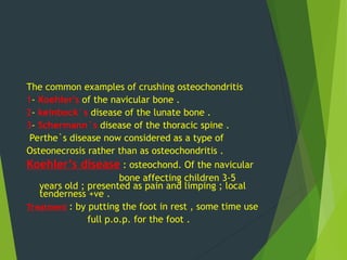 The common examples of crushing osteochondritis
1- Koehler's of the navicular bone .
2- keinbock`s disease of the lunate bone .
3- Schermann`s disease of the thoracic spine .
Perthe`s disease now considered as a type of
Osteonecrosis rather than as osteochondritis .
Koehler’s disease : osteochond. Of the navicular
bone affecting children 3-5
years old ; presented as pain and limping ; local
tenderness +ve .
Treatment : by putting the foot in rest , some time use
full p.o.p. for the foot .
 