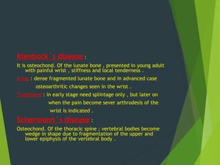 Kienbock`s disease :
It is osteochond. Of the lunate bone , presented in young adult
with painful wrist , stiffness and local tenderness .
X-ray : dense fragmented lunate bone and in advanced case
osteoarthritic changes seen in the wrist .
Treatment : in early stage need splintage only , but later on
when the pain become sever arthrodesis of the
wrist is indicated .
Schermann`s disease :
Osteochond. Of the thoracic spine ; vertebral bodies become
wedge in shape due to fragmentation of the upper and
lower epiphysis of the vertebral body .
 