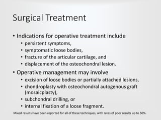 Surgical Treatment
• Indications for operative treatment include
• persistent symptoms,
• symptomatic loose bodies,
• fracture of the articular cartilage, and
• displacement of the osteochondral lesion.
• Operative management may involve
• excision of loose bodies or partially attached lesions,
• chondroplasty with osteochondral autogenous graft
(mosaicplasty),
• subchondral drilling, or
• internal fixation of a loose fragment.
Mixed results have been reported for all of these techniques, with rates of poor results up to 50%.
 