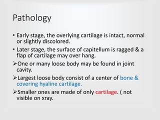Pathology
• Early stage, the overlying cartilage is intact, normal
or slightly discolored.
• Later stage, the surface of capitellum is ragged & a
flap of cartilage may over hang.
One or many loose body may be found in joint
cavity.
Largest loose body consist of a center of bone &
covering hyaline cartilage.
Smaller ones are made of only cartilage. ( not
visible on xray.
 