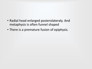 • Radial head enlarged posterolateraly. And
metaphysis is often funnel shaped
• There is a premature fusion of epiphysis.
 