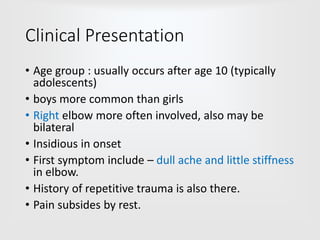 Clinical Presentation
• Age group : usually occurs after age 10 (typically
adolescents)
• boys more common than girls
• Right elbow more often involved, also may be
bilateral
• Insidious in onset
• First symptom include – dull ache and little stiffness
in elbow.
• History of repetitive trauma is also there.
• Pain subsides by rest.
 
