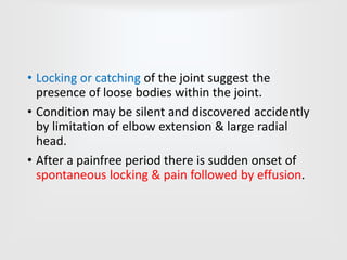 • Locking or catching of the joint suggest the
presence of loose bodies within the joint.
• Condition may be silent and discovered accidently
by limitation of elbow extension & large radial
head.
• After a painfree period there is sudden onset of
spontaneous locking & pain followed by effusion.
 