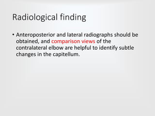 Radiological finding
• Anteroposterior and lateral radiographs should be
obtained, and comparison views of the
contralateral elbow are helpful to identify subtle
changes in the capitellum.
 