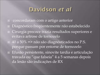  concordaram com o artigo anterior
 Diagnóstico freqüentemente não estabelecido
 Cirurgia precoce trazia resultados superiores e
evitava artrose de tornozelo
 40 a 50% => não são diagnósticados no P.S.
porque passam por entorse de tornozelo
 Efusão persistente, sinovite tardia e articulação
travada ou “que falseia” 4 a 5 semanas depois
da lesão são indicações de RX
 