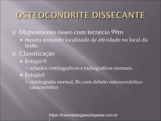  Mapeamento ósseo com tecnécio 99m
 mostra aumento localizado de atividade no local da
lesão.
 Classificação
 Estagio 0
 achados cintilograficos e radiograficos normais.
 Estagio1
 cintilografia normal, Rx com defeito osteocondritico
característico
https://traumatologiaeortopedia.com.br
 