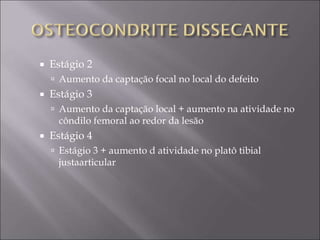  Estágio 2
 Aumento da captação focal no local do defeito
 Estágio 3
 Aumento da captação local + aumento na atividade no
côndilo femoral ao redor da lesão
 Estágio 4
 Estágio 3 + aumento d atividade no platô tibial
justaarticular
 