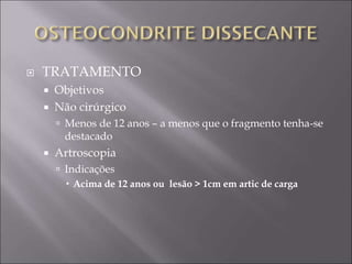  TRATAMENTO
 Objetivos
 Não cirúrgico
 Menos de 12 anos – a menos que o fragmento tenha-se
destacado
 Artroscopia
 Indicações
 Acima de 12 anos ou lesão > 1cm em artic de carga
 