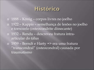  1888 – König – corpos livres no joelho
 1922 – Kappis – semelhança de lesões no joelho
e tornozelo (osteocondrite dissecante)
 1932 – Rendu – descreveu fratura intra-
articular do tálus
 1959 – Berndt e Harty => era uma fratura
“transcondral” (osteocondral) causada por
traumatismo
 