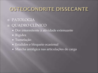  PATOLOGIA
 QUADRO CLÍNICO
 Dor intermitente à atividade extenuante
 Rigidez
 Tumefação
 Estalidos e bloqueio ocasional
 Marcha antálgica nas articulações de carga
 