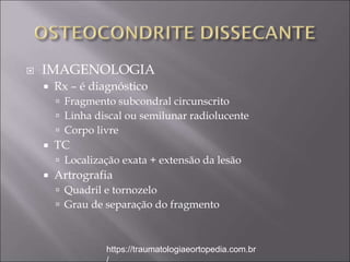  IMAGENOLOGIA
 Rx – é diagnóstico
 Fragmento subcondral circunscrito
 Linha discal ou semilunar radiolucente
 Corpo livre
 TC
 Localização exata + extensão da lesão
 Artrografia
 Quadril e tornozelo
 Grau de separação do fragmento
https://traumatologiaeortopedia.com.br
 