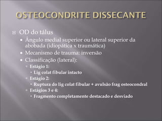  OD do tálus
 Ângulo medial superior ou lateral superior da
abobada (idiopática x traumática)
 Mecanismo de trauma: inversão
 Classificação (lateral):
 Estágio 1:
 Lig colat fibular intacto
 Estágio 2:
 Ruptura do lig colat fibular + avulsão frag osteocondral
 Estágios 3 e 4:
 Fragmento completamente destacado e desviado
 