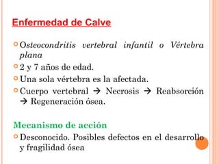 Enfermedad de Calve

 Osteocondritis   vertebral infantil o Vértebra
  plana
 2 y 7 años de edad.

 Una sola vértebra es la afectada.

 Cuerpo vertebral  Necrosis  Reabsorción
   Regeneración ósea.

Mecanismo de acción
 Desconocido. Posibles defectos en el desarrollo
  y fragilidad ósea
 