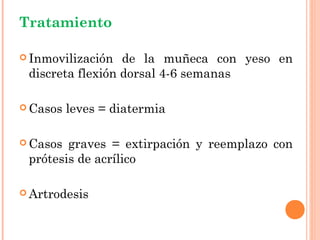 Tratamiento

 Inmovilización  de la muñeca con yeso en
 discreta flexión dorsal 4-6 semanas

 Casos   leves = diatermia

 Casos graves = extirpación y reemplazo con
 prótesis de acrílico

 Artrodesis
 