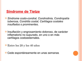 Síndrome de Tietze
   Síndrome costo-condral, Condrodinia, Condropatía
    tuberosa, Condritis costal, Cartílagos costales
    insuflados o prominentes.

   Insuflación y engrosamiento doloroso, de carácter
    inflamatorio no supurado, en uno o en más
    cartílagos costoesternales.

   Entre los 20 y los 40 años

   Cede espontáneamente en unas semanas
 