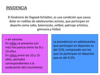INSIDENCIA

 El Síndrome de Osgood-Schlatter, es una condición que causa
  dolor en rodillas de adolescentes activos, que participan en
   deporte como salto, baloncesto, volibol, patinaje artístico,
                        gimnasia y fútbol.


+ en varones
En niñas se presenta con           La prevalencia en adolescentes
más frecuencia entre los 8 y       que participan en deportes es
13 años.                           del 21%, comparado con los
En niños entre los 10 y 15         que no participan en deportes
años, períodos                     que es del 4.5%.
correspondientes a la
aceleración del crecimiento.
 