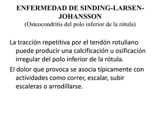 ENFERMEDAD DE SINDING-LARSEN-
          JOHANSSON
     (Osteocondritis del polo inferior de la rótula)

La tracción repetitiva por el tendón rotuliano
   puede producir una calcificación u osificación
   irregular del polo inferior de la rótula.
El dolor que provoca se asocia típicamente con
   actividades como correr, escalar, subir
   escaleras o arrodillarse.
 