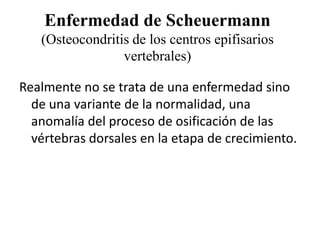 Enfermedad de Scheuermann
   (Osteocondritis de los centros epifisarios
                 vertebrales)

Realmente no se trata de una enfermedad sino
  de una variante de la normalidad, una
  anomalía del proceso de osificación de las
  vértebras dorsales en la etapa de crecimiento.
 