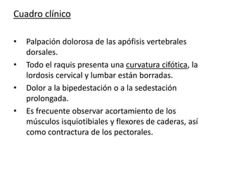 Cuadro clínico

•   Palpación dolorosa de las apófisis vertebrales
    dorsales.
•   Todo el raquis presenta una curvatura cifótica, la
    lordosis cervical y lumbar están borradas.
•   Dolor a la bipedestación o a la sedestación
    prolongada.
•   Es frecuente observar acortamiento de los
    músculos isquiotibiales y flexores de caderas, así
    como contractura de los pectorales.
 