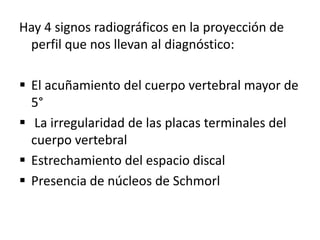 Hay 4 signos radiográficos en la proyección de
 perfil que nos llevan al diagnóstico:

 El acuñamiento del cuerpo vertebral mayor de
  5°
 La irregularidad de las placas terminales del
  cuerpo vertebral
 Estrechamiento del espacio discal
 Presencia de núcleos de Schmorl
 