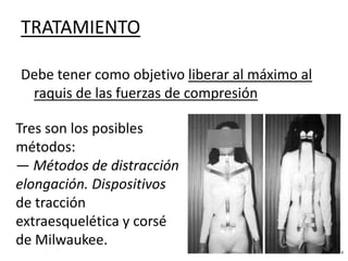 TRATAMIENTO

Debe tener como objetivo liberar al máximo al
 raquis de las fuerzas de compresión

Tres son los posibles
métodos:
— Métodos de distracción
elongación. Dispositivos
de tracción
extraesquelética y corsé
de Milwaukee.
 