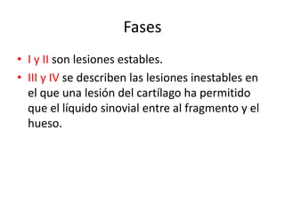 Fases
• I y II son lesiones estables.
• III y IV se describen las lesiones inestables en
  el que una lesión del cartílago ha permitido
  que el líquido sinovial entre al fragmento y el
  hueso.
 