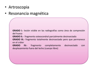 • Artroscopia
• Resonancia magnética


   GRADO I.- lesión visible en las radiografías como área de compresión
   del hueso
   GRADO II.- fragmento osteocondral parcialmente desinsectado
   GRADO III.- fragmento totalmente desinsectado pero que permanece
   en el cráter
   GRADO IV.- fragmento completamente desinsectado con
   desplazamiento fuera del lecho (cuerpo libre)
 