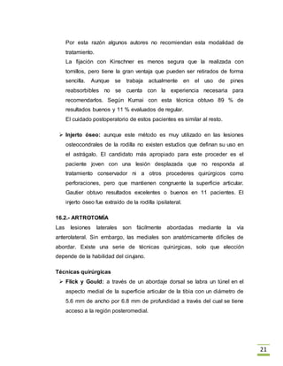 21
Por esta razón algunos autores no recomiendan esta modalidad de
tratamiento.
La fijación con Kinschner es menos segura que la realizada con
tornillos, pero tiene la gran ventaja que pueden ser retirados de forma
sencilla. Aunque se trabaja actualmente en el uso de pines
reabsorbibles no se cuenta con la experiencia necesaria para
recomendarlos. Según Kumai con esta técnica obtuvo 89 % de
resultados buenos y 11 % evaluados de regular.
El cuidado postoperatorio de estos pacientes es similar al resto.
 Injerto óseo: aunque este método es muy utilizado en las lesiones
osteocondrales de la rodilla no existen estudios que definan su uso en
el astrágalo. El candidato más apropiado para este proceder es el
paciente joven con una lesión desplazada que no responda al
tratamiento conservador ni a otros procederes quirúrgicos como
perforaciones, pero que mantienen congruente la superficie articular.
Gautier obtuvo resultados excelentes o buenos en 11 pacientes. El
injerto óseo fue extraído de la rodilla ipsilateral.
16.2.- ARTROTOMÍA
Las lesiones laterales son fácilmente abordadas mediante la vía
anterolateral. Sin embargo, las mediales son anatómicamente difíciles de
abordar. Existe una serie de técnicas quirúrgicas, solo que elección
depende de la habilidad del cirujano.
Técnicas quirúrgicas
 Flick y Gould: a través de un abordaje dorsal se labra un túnel en el
aspecto medial de la superficie articular de la tibia con un diámetro de
5.6 mm de ancho por 6.8 mm de profundidad a través del cual se tiene
acceso a la región posteromedial.
 