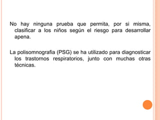 No hay ninguna prueba que permita, por si misma,
clasificar a los niños según el riesgo para desarrollar
apena.
La polisomnografia (PSG) se ha utilizado para diagnosticar
los trastornos respiratorios, junto con muchas otras
técnicas.
 