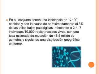 En su conjunto tienen una incidencia de ¼.100
nacidos y son la causa de aproximadamente el 3%
de las tallas bajas patológicas afectando a 2-4, 7
individuos/10.000 recién nacidos vivos, con una
tasa estimada de mutación de 48,5 millón de
gametos y siguiendo una distribución geográfica
uniforme.
 