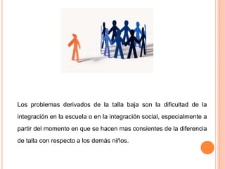 Los problemas derivados de la talla baja son la dificultad de la
integración en la escuela o en la integración social, especialmente a
partir del momento en que se hacen mas consientes de la diferencia
de talla con respecto a los demás niños.
 