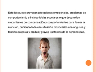 Esto les puede provocan alteraciones emocionales, problemas de
comportamiento e incluso fobias escolares o que desarrollen
mecanismos de compensación y comportamientos para llamar la
atención, pudiendo toda esa situación provocarles una angustia y
tensión excesiva y producir graves trastornos de la personalidad.
 