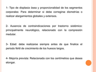 1- Tipo de displasia ósea y proporcionalidad de los segmentos
corporales: Para determinar si debe corregirse dismetrías o
realizar alargamientos globales y extensos.
2- Ausencia de contraindicaciones por trastorno sistémico:
principalmente neurológico, relacionado con la compresión
medular.
3- Edad: debe realizarse siempre antes de que finalice el
periodo fértil de crecimiento de los huesos largos.
4- Mejoría prevista: Relacionada con los centímetros que desea
elongar.
 