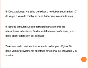 5- Desaxaciones: No debe de existir o no deben superar los 10°
de valgo o varo de rodilla, ni debe haber recurvatum de esta.
6- Estado articular: Deben corregirse previamente las
alteraciones articulares, fundamentalmente coxofemoral, y no
debe existir alteración del cartílago.
7- Ausencia de contraindicaciones de orden psicológico: Se
debe valorar previamente el estado emocional del individuo y su
familia.
 