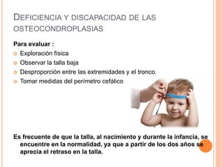DEFICIENCIA Y DISCAPACIDAD DE LAS
OSTEOCONDROPLASIAS
Para evaluar :
 Exploración física
 Observar la talla baja
 Desproporción entre las extremidades y el tronco.
 Tomar medidas del perímetro cefálico
Es frecuente de que la talla, al nacimiento y durante la infancia, se
encuentre en la normalidad, ya que a partir de los dos años se
aprecia el retraso en la talla.
 