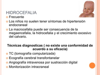 HIDROCEFALIA
 Frecuente
 Los niños no suelen tener síntomas de hipertensión
endocraneal
 La macrocefalia puede ser consecuencia de la
megaencefalia, la hidrocefalia y el crecimiento excesivo
del calvario.
Técnicas diagnosticas ( no existe una conformidad de
acuerdo a su eficacia)
 TC (tomografía computarizada)
 Ecografía cerebral transfontanelar
 Angiografía intravenosa por sustracción digital
 Monitorización intracraneal
 