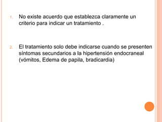 1. No existe acuerdo que establezca claramente un
criterio para indicar un tratamiento .
2. El tratamiento solo debe indicarse cuando se presenten
síntomas secundarios a la hipertensión endocraneal
(vómitos, Edema de papila, bradicardia)
 