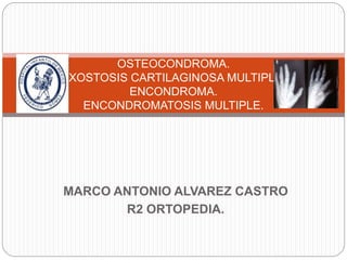 MARCO ANTONIO ALVAREZ CASTRO
R2 ORTOPEDIA.
OSTEOCONDROMA.
EXOSTOSIS CARTILAGINOSA MULTIPLE.
ENCONDROMA.
ENCONDROMATOSIS MULTIPLE.
 