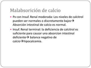 Malabsorición de calcio
 Px con Insuf. Renal moderada: Los niveles de calcitrol

pueden ser normales o discretamente bajos
Absorción intestinal de calcio es normal.
 Insuf. Renal terminal: la deficiencia de calcitrol es
suficiente para causar una absorcion intestinal
deficiente balance negativo de
calciohipocalcemia.

 