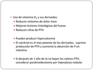  Uso de vitamina D3 y sus derivados:
 Reducen síntomas de dolor óseo

 Mejoran lesiones histológicas del hueso
 Reducen cifras de PTH
 Pueden producir hipercalcemia
 El calcitriol es el más potente de los derivados, suprime

producción de PTH y aumenta la absorción de P en
intestino
 Si después de 1 año de tx no bajan los valores PTH,

considerar paratiroidectomía por hiperplasia nodular

 