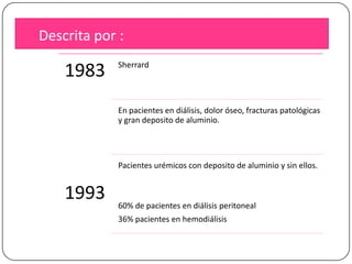 Descrita por :

1983

Sherrard

En pacientes en diálisis, dolor óseo, fracturas patológicas
y gran deposito de aluminio.

Pacientes urémicos con deposito de aluminio y sin ellos.

1993

60% de pacientes en diálisis peritoneal
36% pacientes en hemodiálisis

 