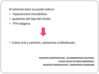 El estimulo óseo se puede inducir:
 hipocalcemia transdiálisis
 quelantes del tipo del citrato
 PTH exógena.

 Calcio oral y calcitriol, calcitonina o bifosfonato.

PACIENTES ASINTOMATICOS: NO ADMINISTRAR CALCITRIOL,
A CASO CALCIO EN DOSIS MODERADAS.
PACIENTES MENOPAUSICAS : AMINISTRAR ESTROGENOS

 