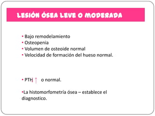 Lesión ósea leve o moderada
• Bajo remodelamiento
• Osteopenia
• Volumen de osteoide normal
• Velocidad de formación del hueso normal.

• PTH

o normal.

•La histomorfometría ósea – establece el
diagnostico.

 